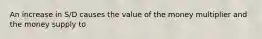 An increase in S/D causes the value of the money multiplier and the money supply to