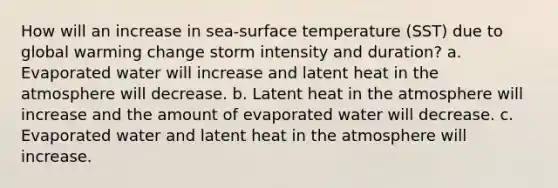 How will an increase in sea-surface temperature (SST) due to global warming change storm intensity and duration? a. Evaporated water will increase and latent heat in the atmosphere will decrease. b. Latent heat in the atmosphere will increase and the amount of evaporated water will decrease. c. Evaporated water and latent heat in the atmosphere will increase.