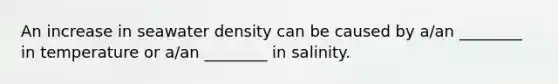 An increase in seawater density can be caused by a/an ________ in temperature or a/an ________ in salinity.