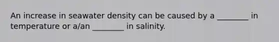 An increase in seawater density can be caused by a ________ in temperature or a/an ________ in salinity.