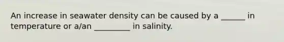 An increase in seawater density can be caused by a ______ in temperature or a/an _________ in salinity.