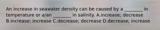 An increase in seawater density can be caused by a ________ in temperature or a/an ________ in salinity. A.increase; decrease B.increase; increase C.decrease; decrease D.decrease; increase