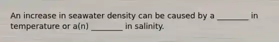 An increase in seawater density can be caused by a ________ in temperature or a(n) ________ in salinity.