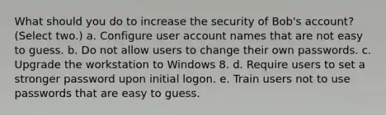 What should you do to increase the security of Bob's account? (Select two.) a. Configure user account names that are not easy to guess. b. Do not allow users to change their own passwords. c. Upgrade the workstation to Windows 8. d. Require users to set a stronger password upon initial logon. e. Train users not to use passwords that are easy to guess.