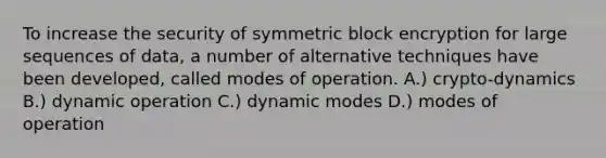 To increase the security of symmetric block encryption for large sequences of data, a number of alternative techniques have been developed, called modes of operation. A.) crypto-dynamics B.) dynamic operation C.) dynamic modes D.) modes of operation