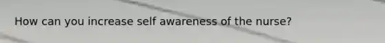 How can you increase self awareness of the nurse?