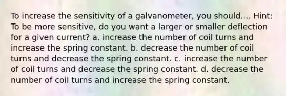 To increase the sensitivity of a galvanometer, you should.... Hint: To be more sensitive, do you want a larger or smaller deflection for a given current? a. increase the number of coil turns and increase the spring constant. b. decrease the number of coil turns and decrease the spring constant. c. increase the number of coil turns and decrease the spring constant. d. decrease the number of coil turns and increase the spring constant.