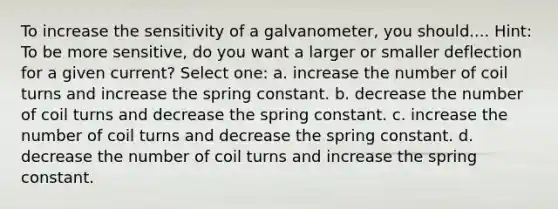 To increase the sensitivity of a galvanometer, you should.... Hint: To be more sensitive, do you want a larger or smaller deflection for a given current? Select one: a. increase the number of coil turns and increase the spring constant. b. decrease the number of coil turns and decrease the spring constant. c. increase the number of coil turns and decrease the spring constant. d. decrease the number of coil turns and increase the spring constant.