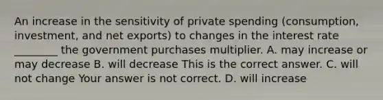 An increase in the sensitivity of private spending​ (consumption, investment, and net​ exports) to changes in the interest rate​ ________ the government purchases multiplier. A. may increase or may decrease B. will decrease This is the correct answer. C. will not change Your answer is not correct. D. will increase