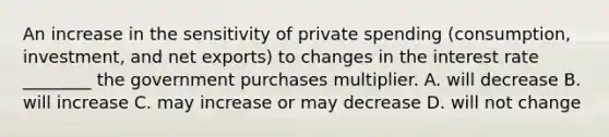 An increase in the sensitivity of private spending​ (consumption, investment, and net​ exports) to changes in the interest rate​ ________ the government purchases multiplier. A. will decrease B. will increase C. may increase or may decrease D. will not change