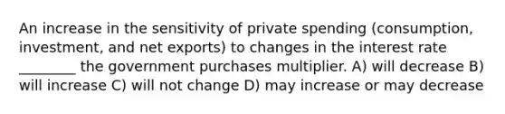 An increase in the sensitivity of private spending (consumption, investment, and net exports) to changes in the interest rate ________ the government purchases multiplier. A) will decrease B) will increase C) will not change D) may increase or may decrease