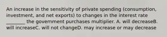 An increase in the sensitivity of private spending (consumption, investment, and net exports) to changes in the interest rate ________ the government purchases multiplier. A. will decreaseB. will increaseC. will not changeD. may increase or may decrease