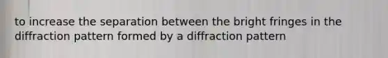 to increase the separation between the bright fringes in the diffraction pattern formed by a diffraction pattern