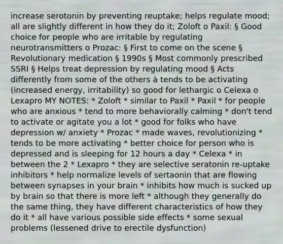 increase serotonin by preventing reuptake; helps regulate mood; all are slightly different in how they do it; Zoloft o Paxil: § Good choice for people who are irritable by regulating neurotransmitters o Prozac: § First to come on the scene § Revolutionary medication § 1990s § Most commonly prescribed SSRI § Helps treat depression by regulating mood § Acts differently from some of the others à tends to be activating (increased energy, irritability) so good for lethargic o Celexa o Lexapro MY NOTES: * Zoloft * similar to Paxil * Paxil * for people who are anxious * tend to more behaviorally calming * don't tend to activate or agitate you a lot * good for folks who have depression w/ anxiety * Prozac * made waves, revolutionizing * tends to be more activating * better choice for person who is depressed and is sleeping for 12 hours a day * Celexa * in between the 2 * Lexapro * they are selective seratonin re-uptake inhibitors * help normalize levels of sertaonin that are flowing between synapses in your brain * inhibits how much is sucked up by brain so that there is more left * although they generally do the same thing, they have different characteristics of how they do it * all have various possible side effects * some sexual problems (lessened drive to erectile dysfunction)