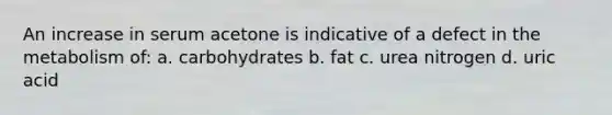 An increase in serum acetone is indicative of a defect in the metabolism of: a. carbohydrates b. fat c. urea nitrogen d. uric acid