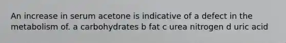 An increase in serum acetone is indicative of a defect in the metabolism of. a carbohydrates b fat c urea nitrogen d uric acid