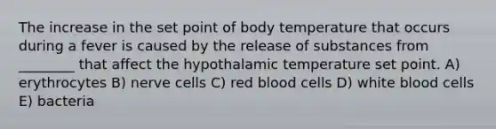 The increase in the set point of body temperature that occurs during a fever is caused by the release of substances from ________ that affect the hypothalamic temperature set point. A) erythrocytes B) nerve cells C) red blood cells D) white blood cells E) bacteria