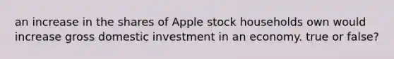 an increase in the shares of Apple stock households own would increase gross domestic investment in an economy. true or false?