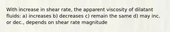 With increase in shear rate, the apparent viscosity of dilatant fluids: a) increases b) decreases c) remain the same d) may inc. or dec., depends on shear rate magnitude