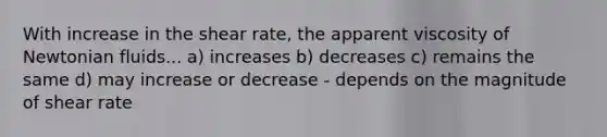 With increase in the shear rate, the apparent viscosity of Newtonian fluids... a) increases b) decreases c) remains the same d) may increase or decrease - depends on the magnitude of shear rate