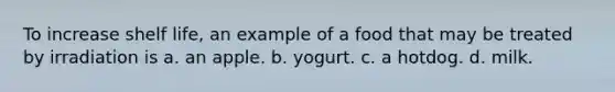 To increase shelf life, an example of a food that may be treated by irradiation is a. an apple. b. yogurt. c. a hotdog. d. milk.