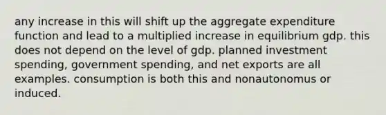 any increase in this will shift up the aggregate expenditure function and lead to a multiplied increase in equilibrium gdp. this does not depend on the level of gdp. planned investment spending, government spending, and net exports are all examples. consumption is both this and nonautonomus or induced.