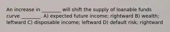 An increase in ________ will shift the supply of loanable funds curve ________. A) expected future income; rightward B) wealth; leftward C) disposable income; leftward D) default risk; rightward