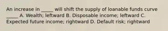 An increase in _____ will shift the supply of loanable funds curve _____ A. Wealth; leftward B. Disposable income; leftward C. Expected future income; rightward D. Default risk; rightward