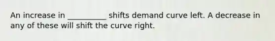 An increase in __________ shifts demand curve left. A decrease in any of these will shift the curve right.