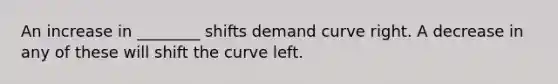 An increase in ________ shifts demand curve right. A decrease in any of these will shift the curve left.