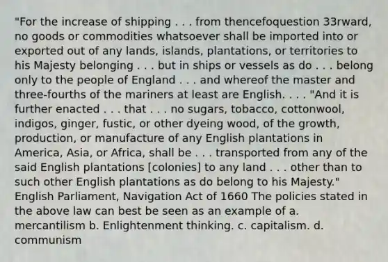 "For the increase of shipping . . . from thencefoquestion 33rward, no goods or commodities whatsoever shall be imported into or exported out of any lands, islands, plantations, or territories to his Majesty belonging . . . but in ships or vessels as do . . . belong only to the people of England . . . and whereof the master and three-fourths of the mariners at least are English. . . . "And it is further enacted . . . that . . . no sugars, tobacco, cottonwool, indigos, ginger, fustic, or other dyeing wood, of the growth, production, or manufacture of any English plantations in America, Asia, or Africa, shall be . . . transported from any of the said English plantations [colonies] to any land . . . other than to such other English plantations as do belong to his Majesty." English Parliament, Navigation Act of 1660 The policies stated in the above law can best be seen as an example of a. mercantilism b. Enlightenment thinking. c. capitalism. d. communism