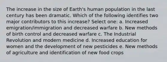 The increase in the size of Earth's human population in the last century has been dramatic. Which of the following identifies two major contributors to this increase? Select one: a. Increased emigration/immigration and decreased warfare b. New methods of birth control and decreased warfare c. The Industrial Revolution and modern medicine d. Increased education for women and the development of new pesticides e. New methods of agriculture and identification of new food crops