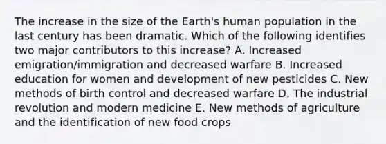 The increase in the size of the Earth's human population in the last century has been dramatic. Which of the following identifies two major contributors to this increase? A. Increased emigration/immigration and decreased warfare B. Increased education for women and development of new pesticides C. New methods of birth control and decreased warfare D. The industrial revolution and modern medicine E. New methods of agriculture and the identification of new food crops