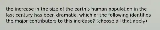 the increase in the size of the earth's human population in the last century has been dramatic. which of the following identifies the major contributors to this increase? (choose all that apply)