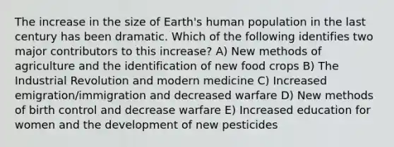 The increase in the size of Earth's human population in the last century has been dramatic. Which of the following identifies two major contributors to this increase? A) New methods of agriculture and the identification of new food crops B) The Industrial Revolution and modern medicine C) Increased emigration/immigration and decreased warfare D) New methods of birth control and decrease warfare E) Increased education for women and the development of new pesticides