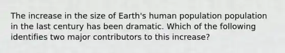 The increase in the size of Earth's human population population in the last century has been dramatic. Which of the following identifies two major contributors to this increase?