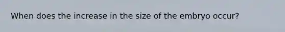 When does the increase in the size of the embryo occur?