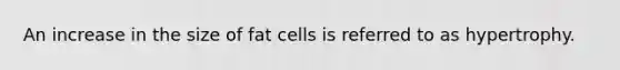 An increase in the size of fat cells is referred to as hypertrophy.