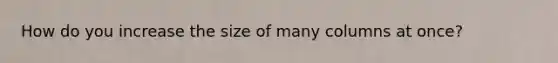 How do you increase the size of many columns at once?