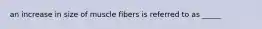 an increase in size of muscle fibers is referred to as _____