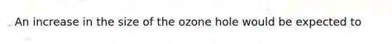 An increase in the size of the ozone hole would be expected to