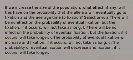 If we increase the size of the population, what effect, if any, will this have on the probability that the allele a will eventually go to fixation and the average time to fixation? Select one: a.There will be no effect on the probability of eventual fixation, but the fixation, if it occurs, will not take as long. b.There will be no effect on the probability of eventual fixation, but the fixation, if it occurs, will take longer. c.The probability of eventual fixation will increase and fixation, if it occurs, will not take as long. d.The probability of eventual fixation will decrease and fixation, if it occurs, will take longer.