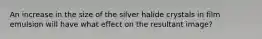 An increase in the size of the silver halide crystals in film emulsion will have what effect on the resultant image?