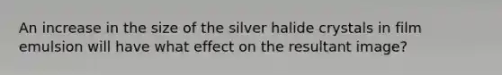 An increase in the size of the silver halide crystals in film emulsion will have what effect on the resultant image?