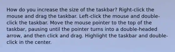 How do you increase the size of the taskbar? Right-click the mouse and drag the taskbar. Left-click the mouse and double-click the taskbar. Move the mouse pointer to the top of the taskbar, pausing until the pointer turns into a double-headed arrow, and then click and drag. Highlight the taskbar and double-click in the center.