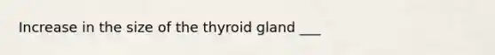 Increase in the size of the thyroid gland ___