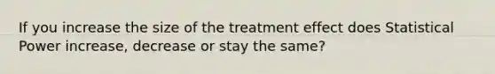 If you increase the size of the treatment effect does Statistical Power increase, decrease or stay the same?