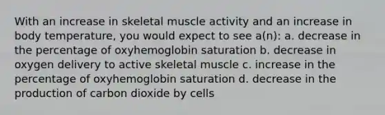 With an increase in skeletal muscle activity and an increase in body temperature, you would expect to see a(n): a. decrease in the percentage of oxyhemoglobin saturation b. decrease in oxygen delivery to active skeletal muscle c. increase in the percentage of oxyhemoglobin saturation d. decrease in the production of carbon dioxide by cells