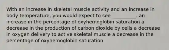 With an increase in skeletal muscle activity and an increase in body temperature, you would expect to see __________. an increase in the percentage of oxyhemoglobin saturation a decrease in the production of carbon dioxide by cells a decrease in oxygen delivery to active skeletal muscle a decrease in the percentage of oxyhemoglobin saturation