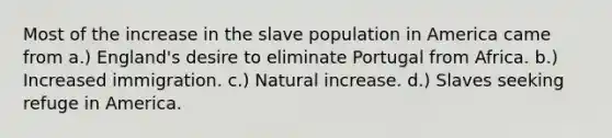 Most of the increase in the slave population in America came from a.) England's desire to eliminate Portugal from Africa. b.) Increased immigration. c.) Natural increase. d.) Slaves seeking refuge in America.